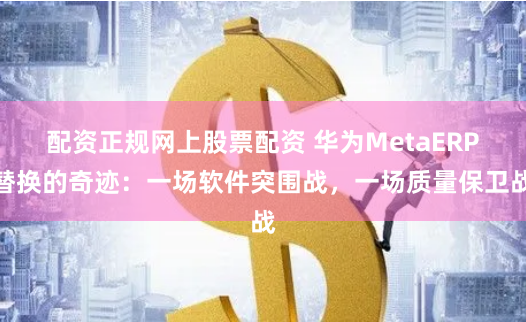 配资正规网上股票配资 华为MetaERP替换的奇迹：一场软件突围战，一场质量保卫战