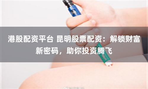 港股配资平台 昆明股票配资：解锁财富新密码，助你投资腾飞