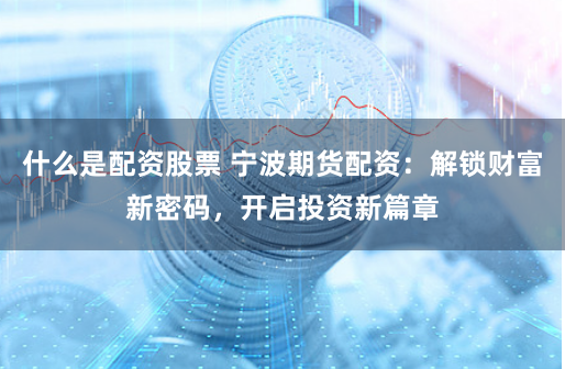 什么是配资股票 宁波期货配资：解锁财富新密码，开启投资新篇章