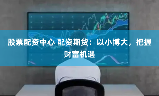 股票配资中心 配资期货：以小博大，把握财富机遇
